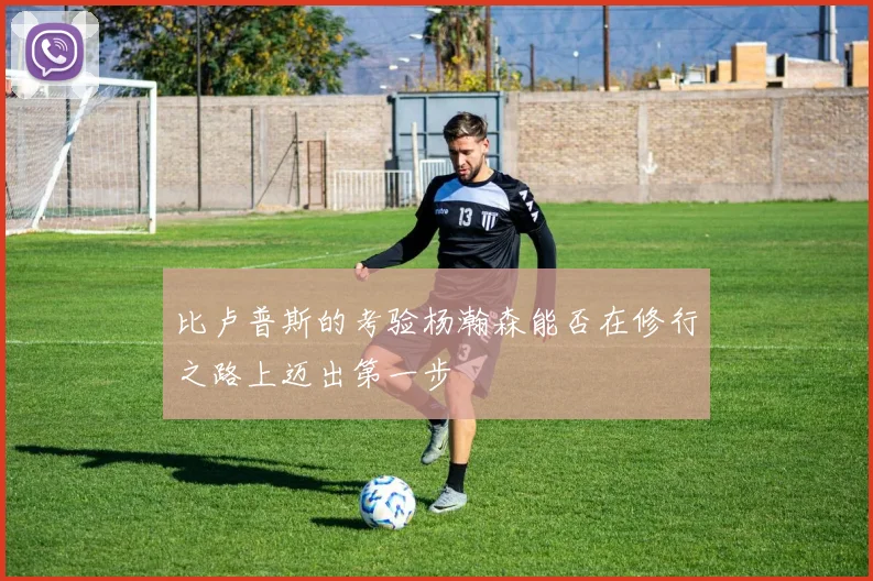 比卢普斯的考验杨瀚森能否在修行之路上迈出第一步