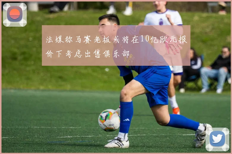法媒称马赛老板或将在10亿欧元报价下考虑出售俱乐部