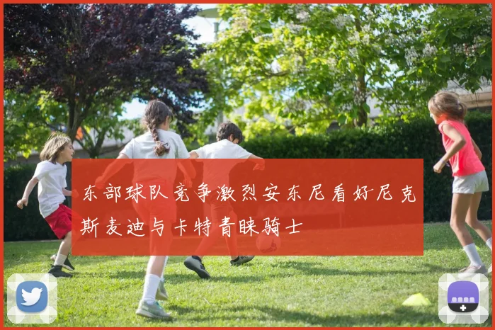 东部球队竞争激烈安东尼看好尼克斯麦迪与卡特青睐骑士