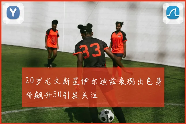 20岁尤文新星伊尔迪兹表现出色身价飙升50引发关注