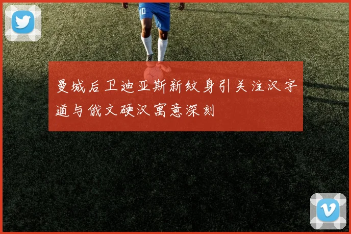 曼城后卫迪亚斯新纹身引关注汉字道与俄文硬汉寓意深刻