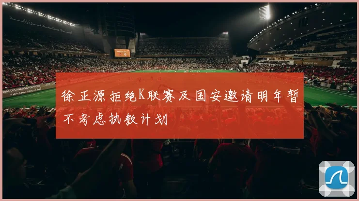 徐正源拒绝K联赛及国安邀请明年暂不考虑执教计划