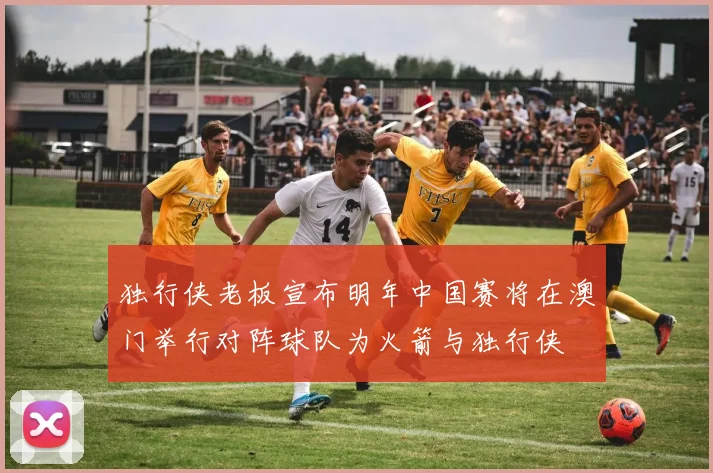 独行侠老板宣布明年中国赛将在澳门举行对阵球队为火箭与独行侠