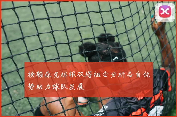 杨瀚森克林根双塔组合分析各自优势助力球队发展