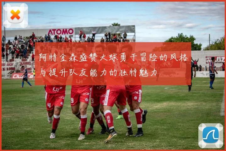 阿特金森盛赞大球勇于冒险的风格与提升队友能力的独特魅力