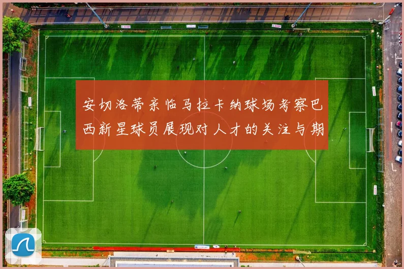 安切洛蒂亲临马拉卡纳球场考察巴西新星球员展现对人才的关注与期待