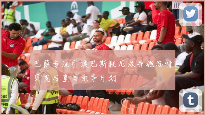 巴萨专注引援巴斯托尼放弃施洛特贝克与皇马竞争计划