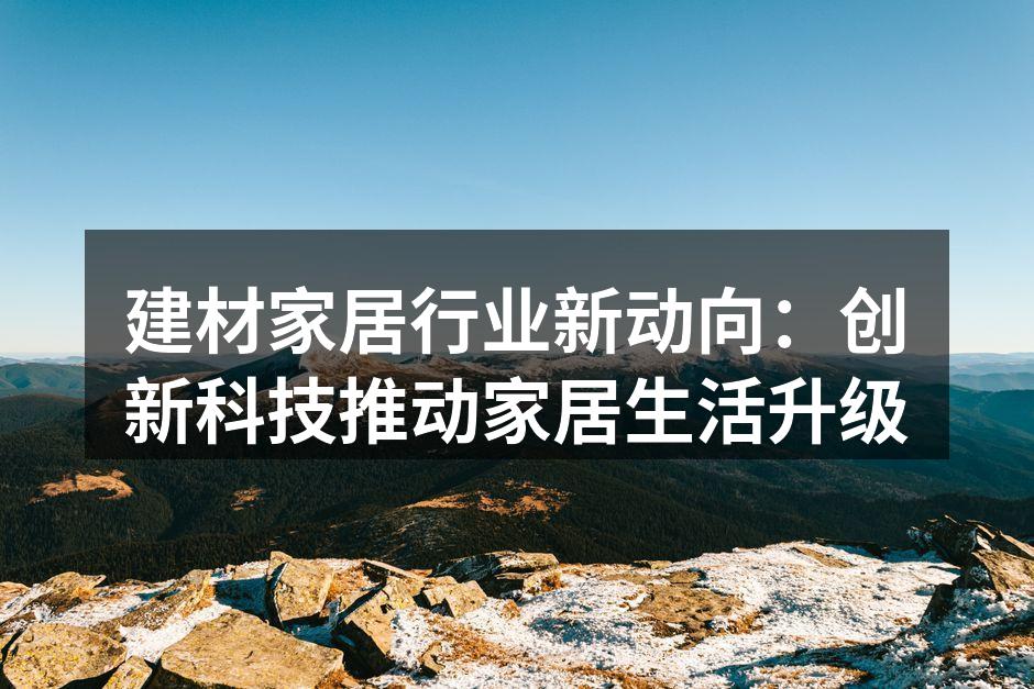 建材家居行业新动向：创新科技推动家居生活升级
